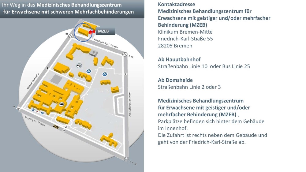 Anfahrtsskizze Anfahrt  Ab Hauptbahnhof Straßenbahn Linie 10 – Haltestelle ›Am Hulsberg‹ oder Bus Linie 25 – Haltestelle ›Friedrich-Karl-Straße‹  Ab Domsheide Straßenbahn Linie 2 oder 3 – Haltestelle ›Am Hulsberg‹  MZEB Medizinisches Behandlungszentrum für Erwachsene mit geistigen und/oder schweren Mehrfachbehinderungen  Friedrich-Karl-Str. 55 • 28205 Bremen Vorderes Gebäude/ Parkplätze hinter dem Haus 